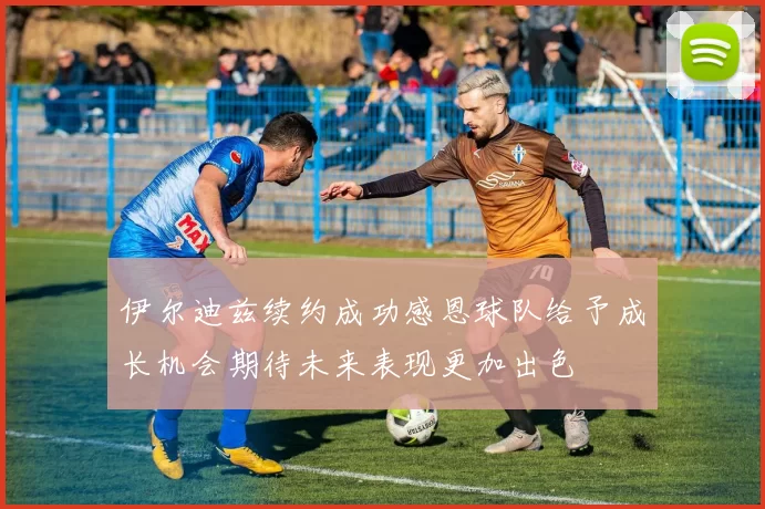 伊尔迪兹续约成功感恩球队给予成长机会期待未来表现更加出色