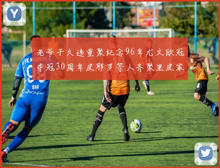 老爷子久违重聚纪念96年尤文欧冠夺冠30周年皮耶罗等人齐聚里皮家