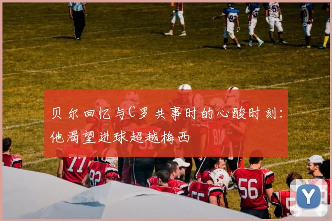 贝尔回忆与C罗共事时的心酸时刻：他渴望进球超越梅西