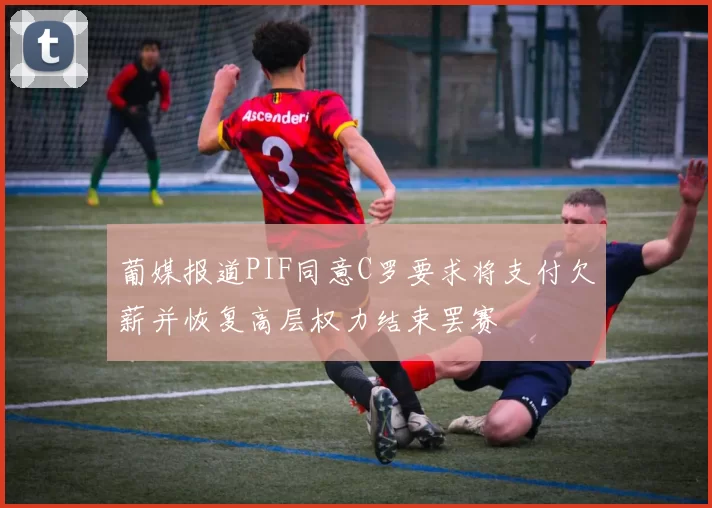 葡媒报道PIF同意C罗要求将支付欠薪并恢复高层权力结束罢赛