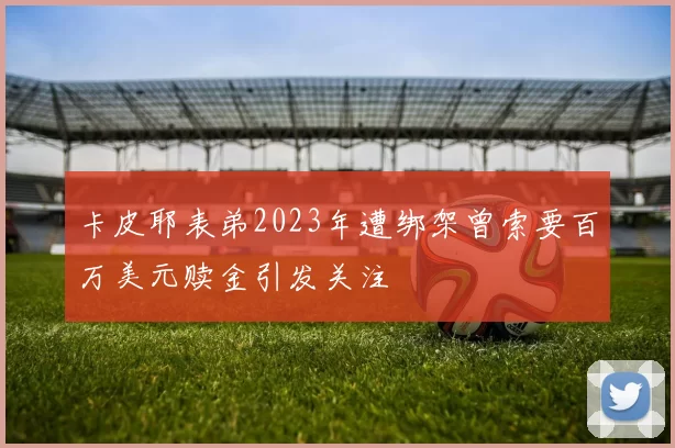 卡皮耶表弟2023年遭绑架曾索要百万美元赎金引发关注