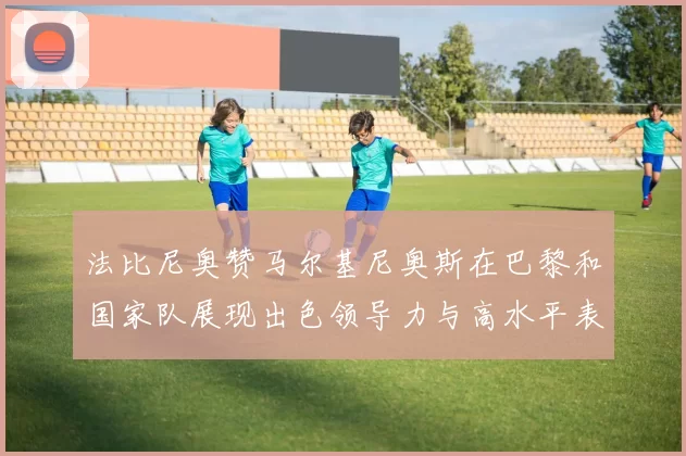 法比尼奥赞马尔基尼奥斯在巴黎和国家队展现出色领导力与高水平表现