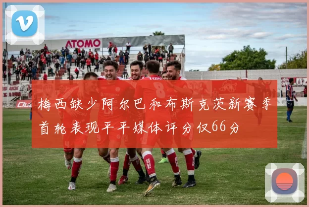 梅西缺少阿尔巴和布斯克茨新赛季首轮表现平平媒体评分仅66分