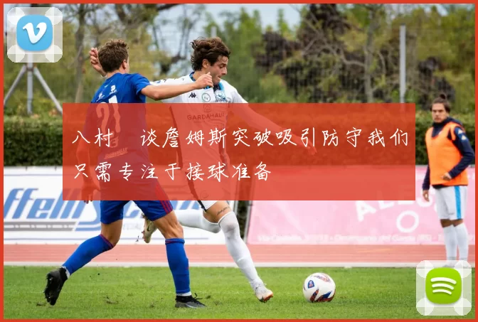 八村塁谈詹姆斯突破吸引防守我们只需专注于接球准备