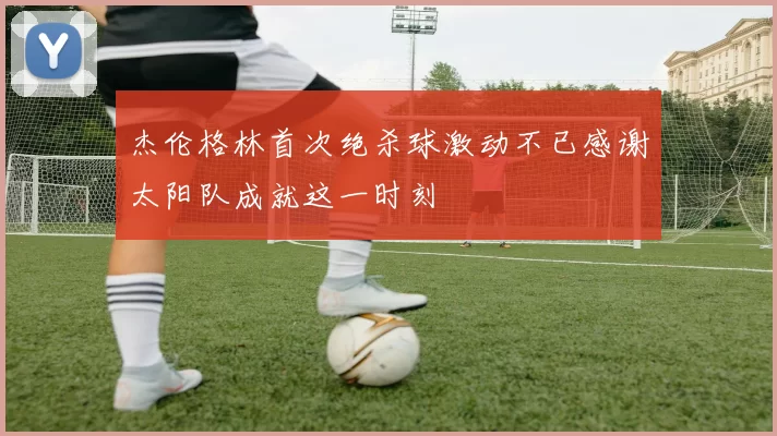 杰伦格林首次绝杀球激动不已感谢太阳队成就这一时刻