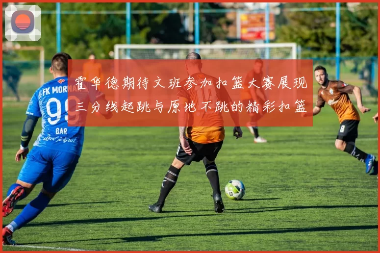 霍华德期待文班参加扣篮大赛展现三分线起跳与原地不跳的精彩扣篮技巧